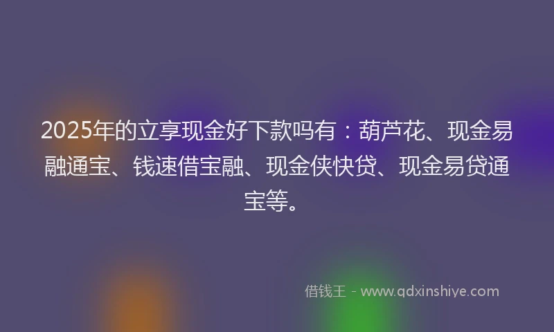 2025年的立享现金好下款吗有：葫芦花、现金易融通宝、钱速借宝融、现金侠快贷、现金易贷通宝等。