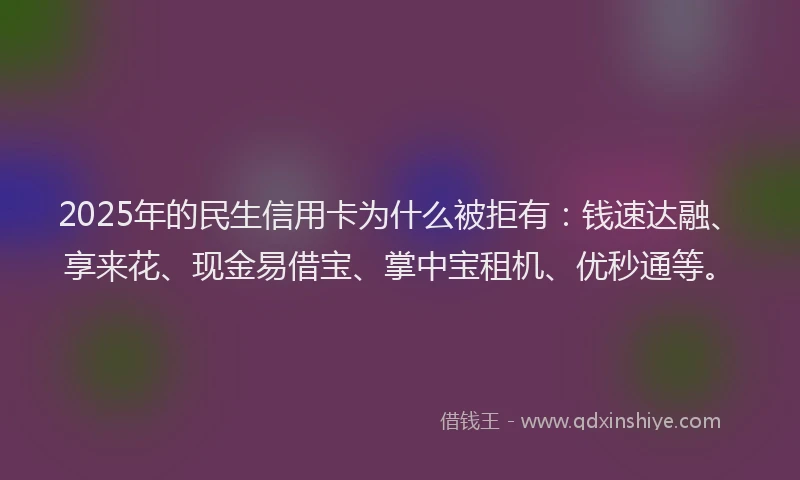 2025年的民生信用卡为什么被拒有：钱速达融、享来花、现金易借宝、掌中宝租机、优秒通等。