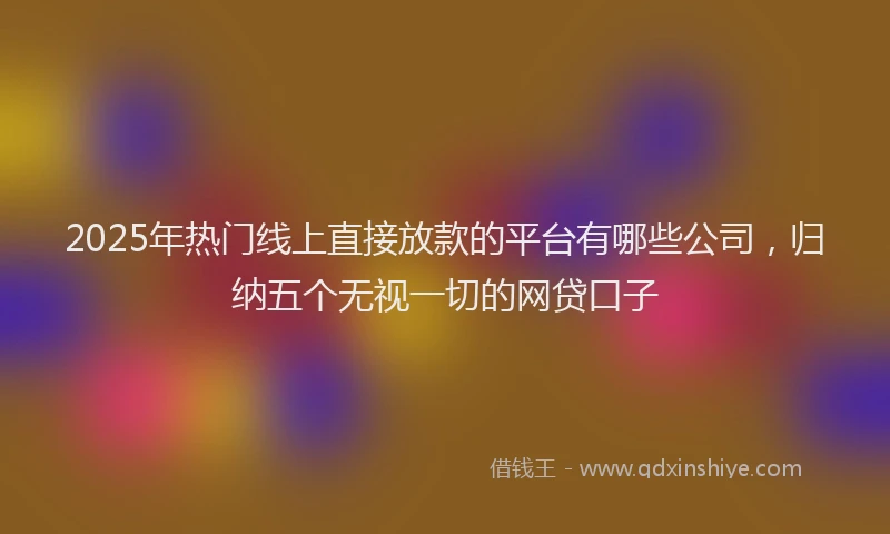 2025年热门线上直接放款的平台有哪些公司，归纳五个无视一切的网贷口子