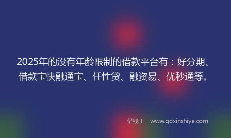 2025年的没有年龄限制的借款平台有：好分期、借款宝快融通宝、任性贷、融资易、优秒通等。