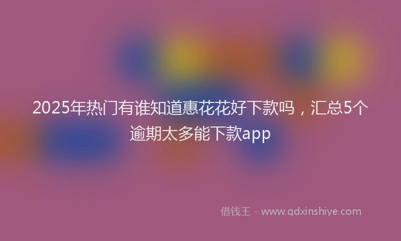 2025年热门有谁知道惠花花好下款吗，汇总5个逾期太多能下款app