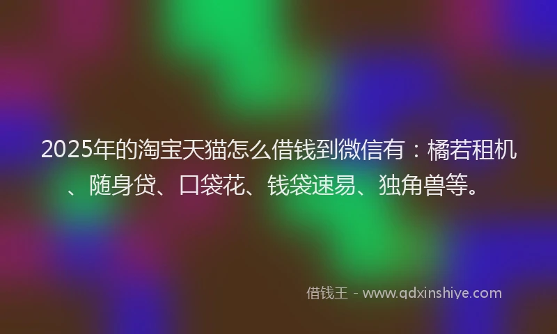2025年的淘宝天猫怎么借钱到微信有：橘若租机、随身贷、口袋花、钱袋速易、独角兽等。