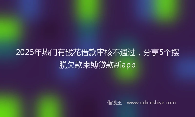 2025年热门有钱花借款审核不通过，分享5个摆脱欠款束缚贷款新app