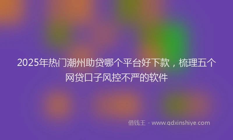 2025年热门潮州助贷哪个平台好下款，梳理五个网贷口子风控不严的软件