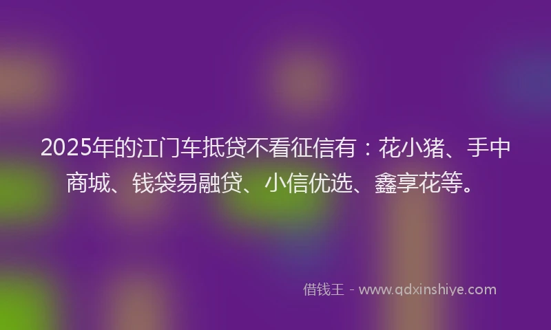 2025年的江门车抵贷不看征信有：花小猪、手中商城、钱袋易融贷、小信优选、鑫享花等。