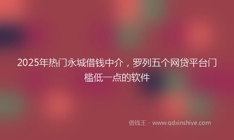 2025年热门永城借钱中介，罗列五个网贷平台门槛低一点的软件