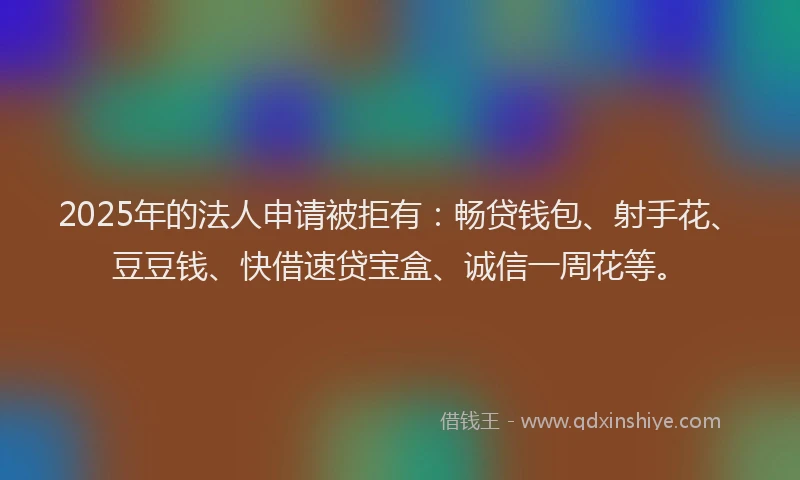 2025年的法人申请被拒有：畅贷钱包、射手花、豆豆钱、快借速贷宝盒、诚信一周花等。