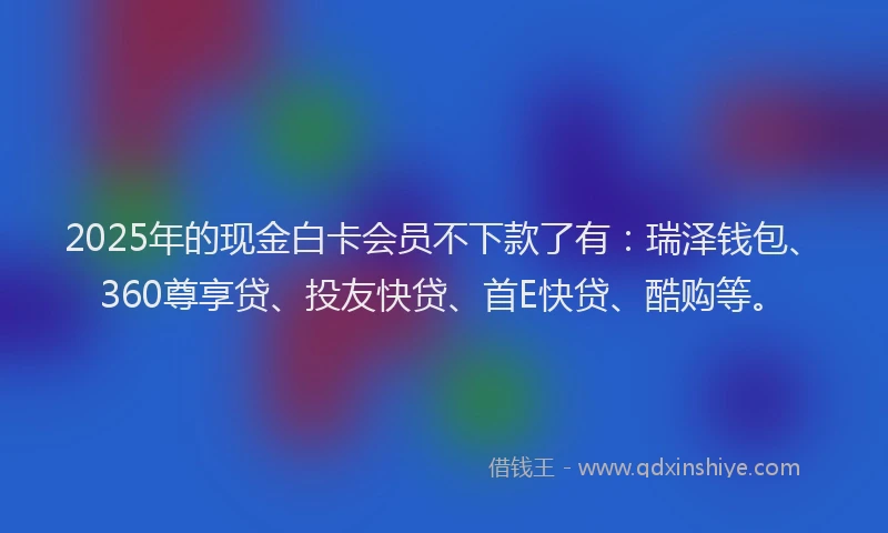 2025年的现金白卡会员不下款了有：瑞泽钱包、360尊享贷、投友快贷、首E快贷、酷购等。