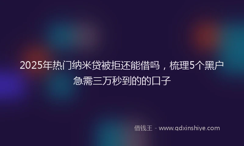 2025年热门纳米贷被拒还能借吗，梳理5个黑户急需三万秒到的的口子