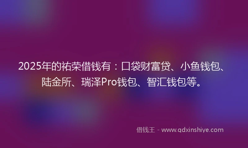 2025年的祐荣借钱有：口袋财富贷、小鱼钱包、陆金所、瑞泽Pro钱包、智汇钱包等。