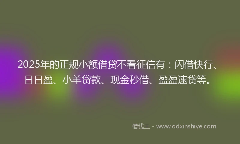 2025年的正规小额借贷不看征信有：闪借快行、日日盈、小羊贷款、现金秒借、盈盈速贷等。