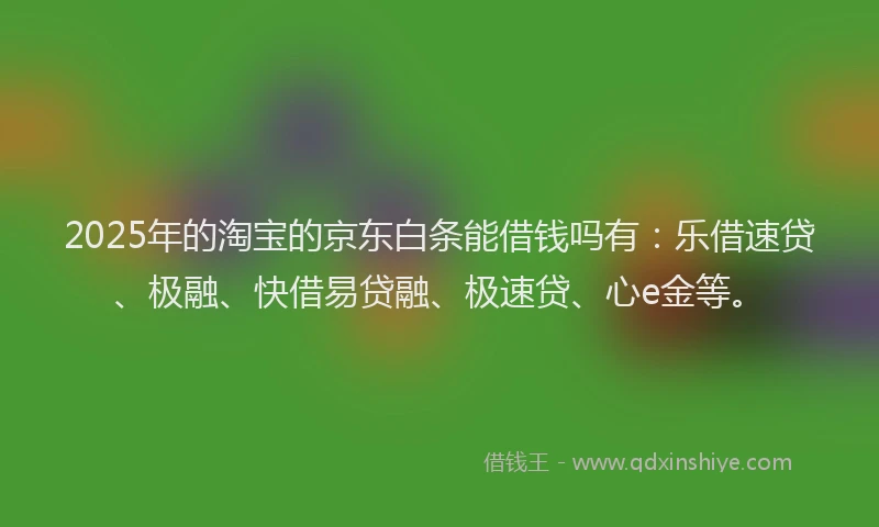 2025年的淘宝的京东白条能借钱吗有：乐借速贷、极融、快借易贷融、极速贷、心e金等。