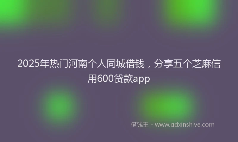 2025年热门河南个人同城借钱，分享五个芝麻信用600贷款app