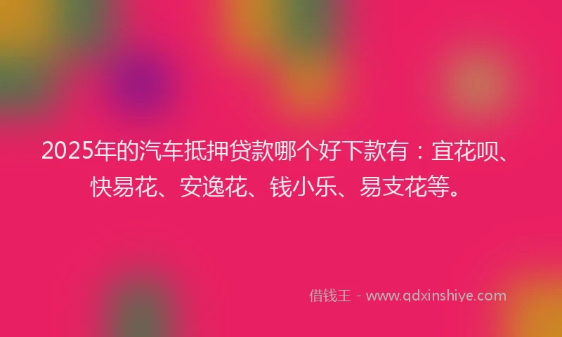 2025年的汽车抵押贷款哪个好下款有：宜花呗、快易花、安逸花、钱小乐、易支花等。