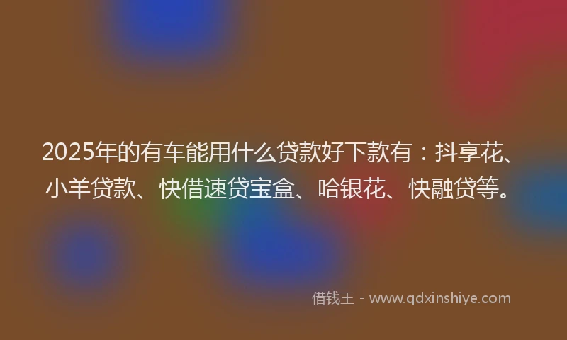 2025年的有车能用什么贷款好下款有：抖享花、小羊贷款、快借速贷宝盒、哈银花、快融贷等。