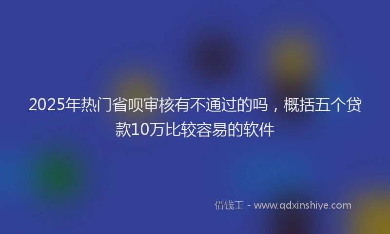 2025年热门省呗审核有不通过的吗，概括五个贷款10万比较容易的软件