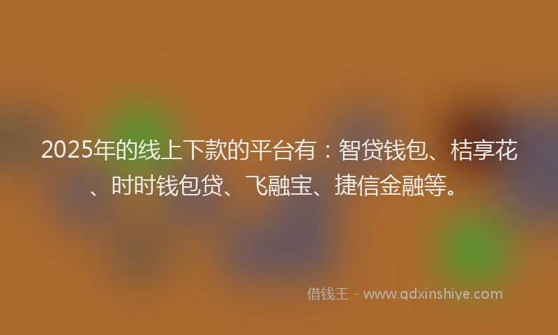 2025年的线上下款的平台有：智贷钱包、桔享花、时时钱包贷、飞融宝、捷信金融等。