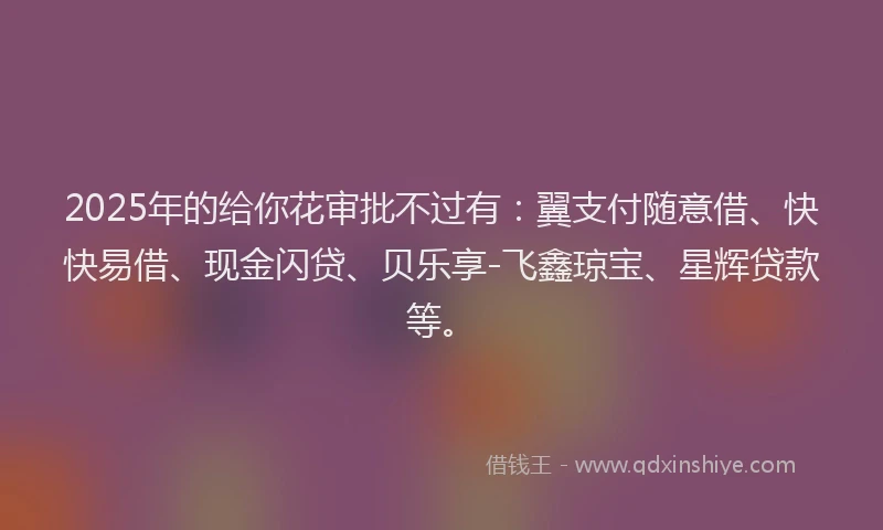 2025年的给你花审批不过有：翼支付随意借、快快易借、现金闪贷、贝乐享-飞鑫琼宝、星辉贷款等。