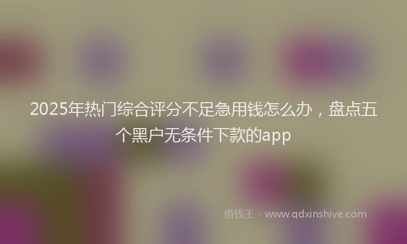 2025年热门综合评分不足急用钱怎么办，盘点五个黑户无条件下款的app
