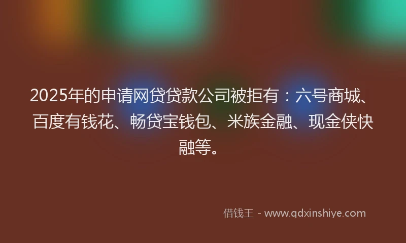 2025年的申请网贷贷款公司被拒有：六号商城、百度有钱花、畅贷宝钱包、米族金融、现金侠快融等。