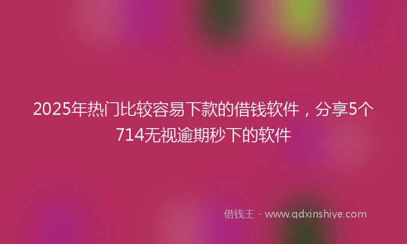 2025年热门比较容易下款的借钱软件，分享5个714无视逾期秒下的软件