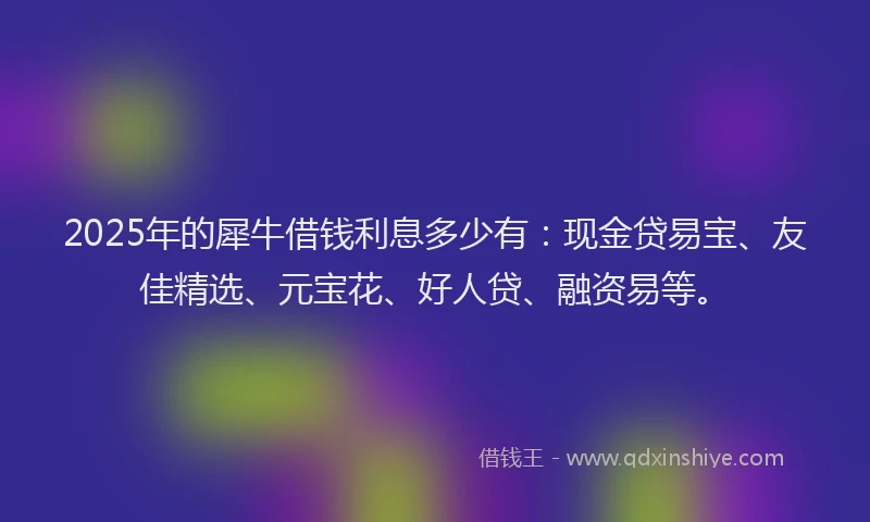 2025年的犀牛借钱利息多少有：现金贷易宝、友佳精选、元宝花、好人贷、融资易等。