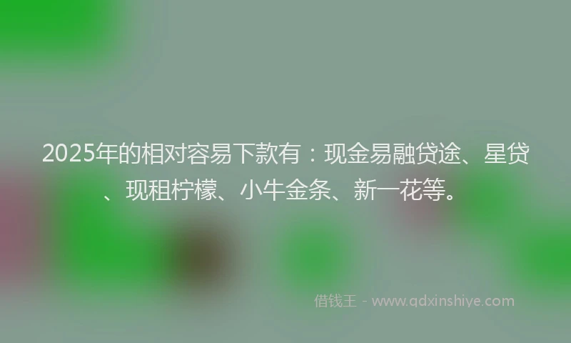 2025年的相对容易下款有：现金易融贷途、星贷、现租柠檬、小牛金条、新一花等。