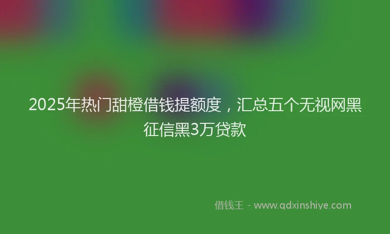 2025年热门甜橙借钱提额度，汇总五个无视网黑征信黑3万贷款