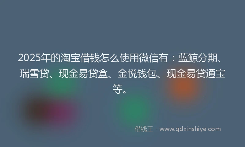 2025年的淘宝借钱怎么使用微信有：蓝鲸分期、瑞雪贷、现金易贷盒、金悦钱包、现金易贷通宝等。