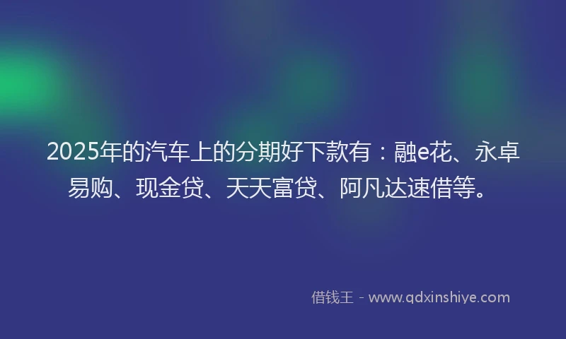 2025年的汽车上的分期好下款有：融e花、永卓易购、现金贷、天天富贷、阿凡达速借等。