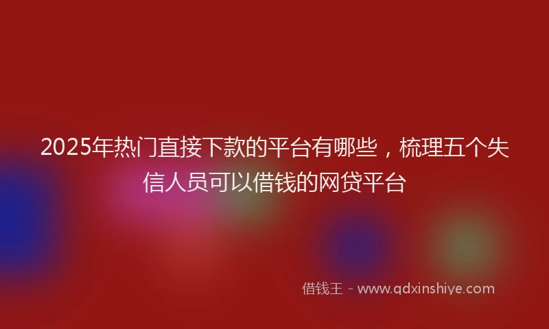 2025年热门直接下款的平台有哪些，梳理五个失信人员可以借钱的网贷平台