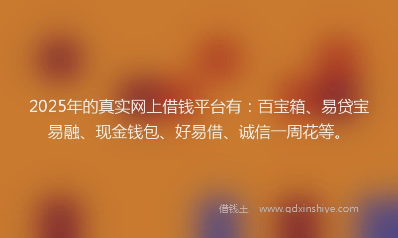 2025年的真实网上借钱平台有：百宝箱、易贷宝易融、现金钱包、好易借、诚信一周花等。