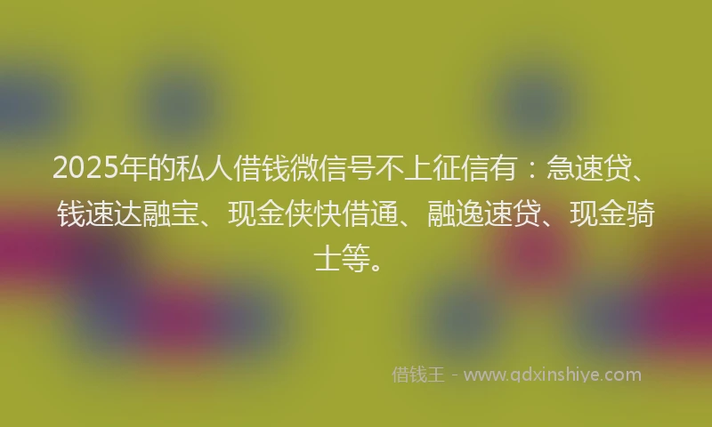 2025年的私人借钱微信号不上征信有：急速贷、钱速达融宝、现金侠快借通、融逸速贷、现金骑士等。
