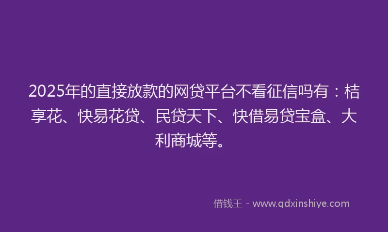 2025年的直接放款的网贷平台不看征信吗有：桔享花、快易花贷、民贷天下、快借易贷宝盒、大利商城等。