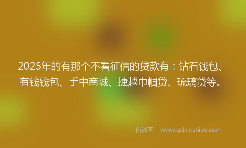 2025年的有那个不看征信的贷款有：钻石钱包、有钱钱包、手中商城、捷越巾帼贷、琉璃贷等。