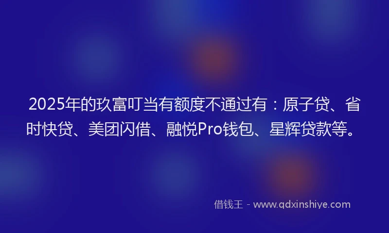 2025年的玖富叮当有额度不通过有：原子贷、省时快贷、美团闪借、融悦Pro钱包、星辉贷款等。