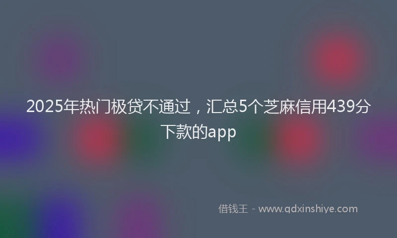 2025年热门极贷不通过，汇总5个芝麻信用439分下款的app