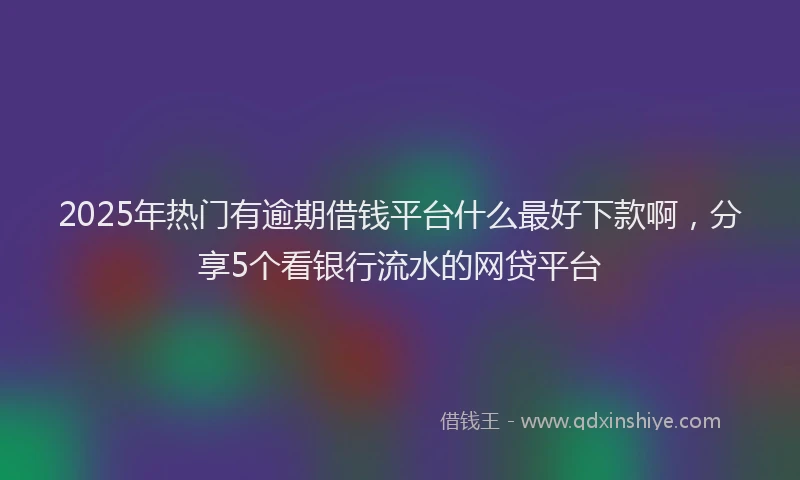 2025年热门有逾期借钱平台什么最好下款啊，分享5个看银行流水的网贷平台