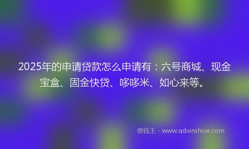 2025年的申请贷款怎么申请有：六号商城、现金宝盒、固金快贷、哆哆米、如心来等。