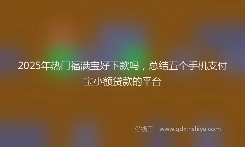 2025年热门福满宝好下款吗，总结五个手机支付宝小额贷款的平台