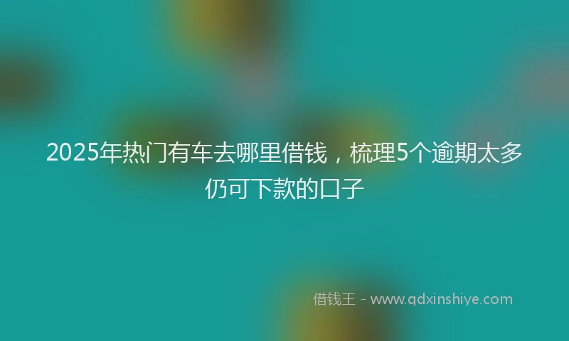 2025年热门有车去哪里借钱，梳理5个逾期太多仍可下款的口子