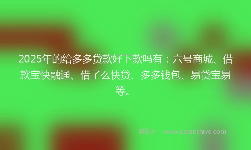 2025年的给多多贷款好下款吗有：六号商城、借款宝快融通、借了么快贷、多多钱包、易贷宝易等。