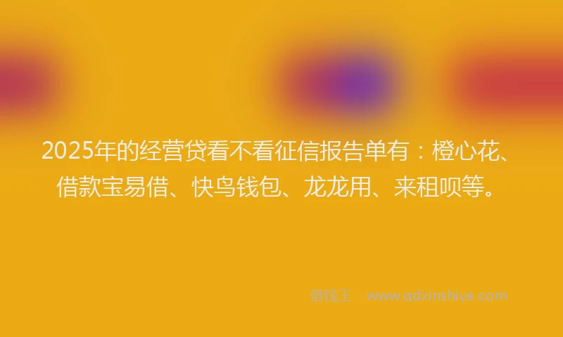 2025年的经营贷看不看征信报告单有：橙心花、借款宝易借、快鸟钱包、龙龙用、来租呗等。
