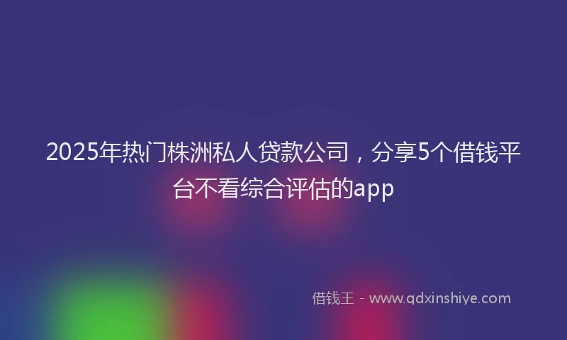 2025年热门株洲私人贷款公司，分享5个借钱平台不看综合评估的app