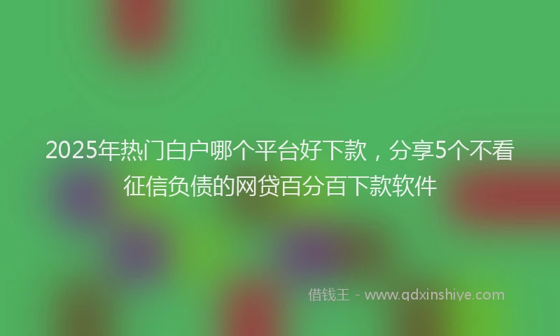 2025年热门白户哪个平台好下款，分享5个不看征信负债的网贷百分百下款软件
