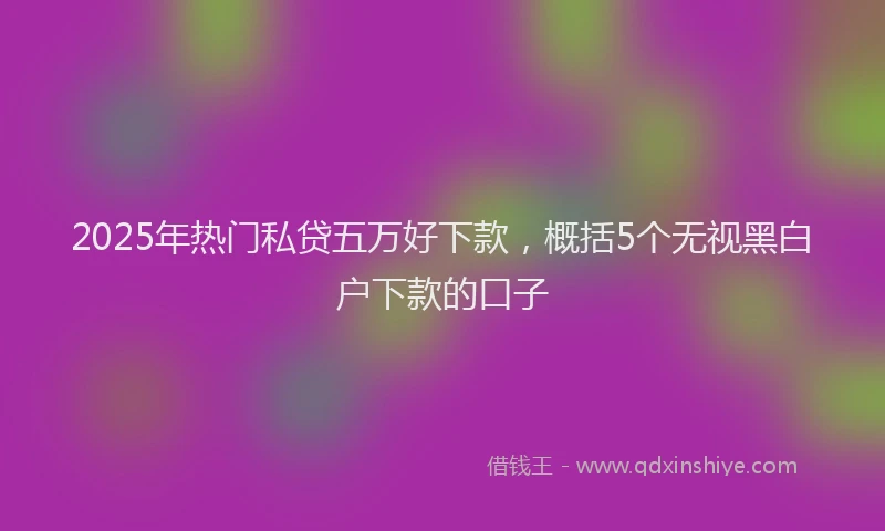 2025年热门私贷五万好下款，概括5个无视黑白户下款的口子