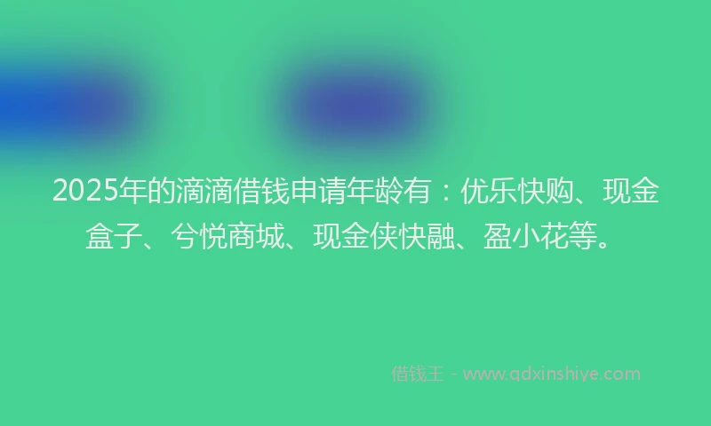 2025年的滴滴借钱申请年龄有：优乐快购、现金盒子、兮悦商城、现金侠快融、盈小花等。
