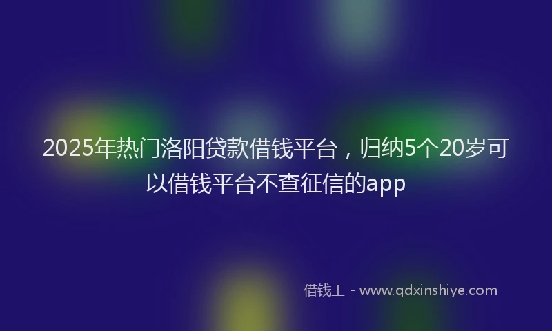 2025年热门洛阳贷款借钱平台，归纳5个20岁可以借钱平台不查征信的app