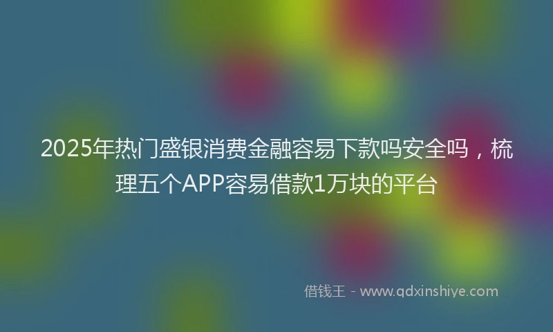 2025年热门盛银消费金融容易下款吗安全吗，梳理五个APP容易借款1万块的平台