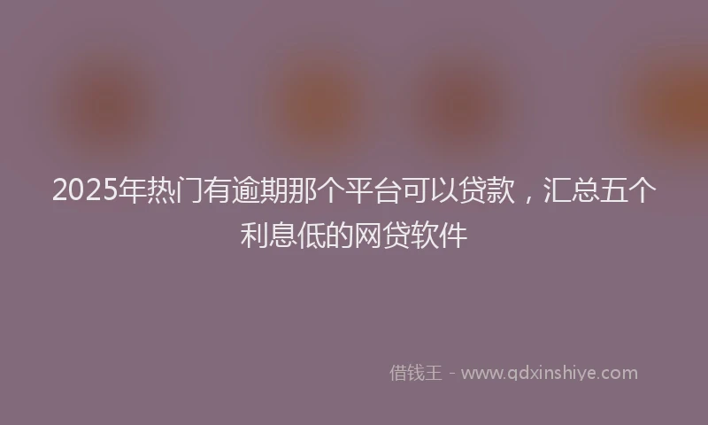 2025年热门有逾期那个平台可以贷款，汇总五个利息低的网贷软件